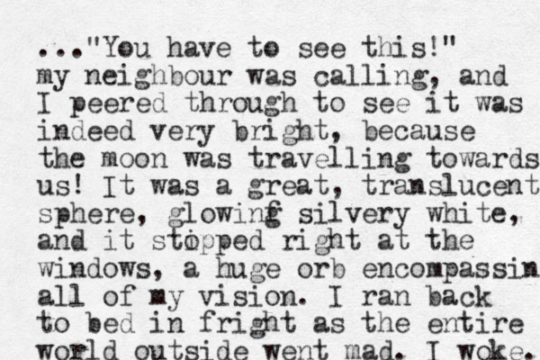 ..."You have to see this!" my neighbour was calling, and I peered through to see it was indeed very bright, because the moon was travelling towards us! It was a great, translucent sphere, glowinf g silvery white, and it stipped o right at the windows, a huge orb encompassing all of my vision. I ran back to bed in fright as the entire world outside went mad. I woke. 