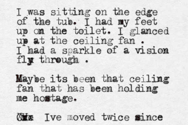 I was sitting on the edge of the tub. I had my feet up on the toilet. I glanced up at the ceiling fan . I had a sparkle of a vision flu y through . Maybe its been that ceiling fan that has been holding me hostage. Ove U Xxx Ive moved twice since 