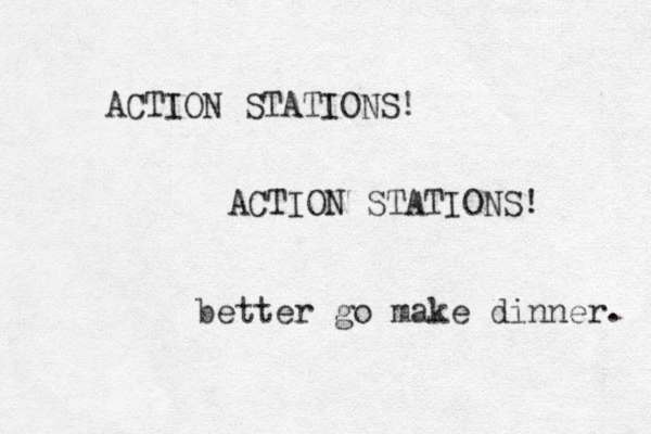 ACTION STATIONS! ACTION STATIONS! better go make dinner. 