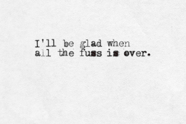 I'll be glad when all the fuss is over. 