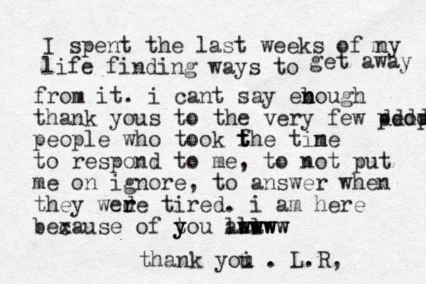 I spent the last weeks of ny life finding ways to m get away from it. i cant say ebough n n thank yous to the very few peop ddddd people who took fhe t t t tine m to respond to me, to not put me on ignore, to answer when they wed r re tired. i am here bexause c of tou y y l ala al wwww wwww www thank yoi u u . L.R, 