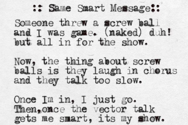 Someone threw a screw ball and I was game. (naked) duh! but all in for the show. Now, the thing about screw balls is they laugh in chorus and they talk too slow. Once Im in, I just go. Then once , the vector talk gets me smart, its my show. :: Same Smart Message:: 