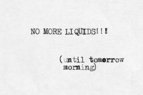 NO MORE LIQUIDS!!! (until tomorrow morning)