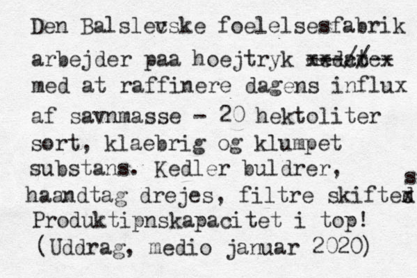 Den Balslec vske f oelelsesfabrik arbejder p aa hoejtryk medat xxxcccx ---//-- med at raffinere dagens influx af savnmasse - 20 hektoliter sort, klaebrig og klumpet substans. Kedler buldrer, haandtag drejes, filtre skifted s x s Produktipnskapacitet i top! (Uddrag, medio januar 2020) 