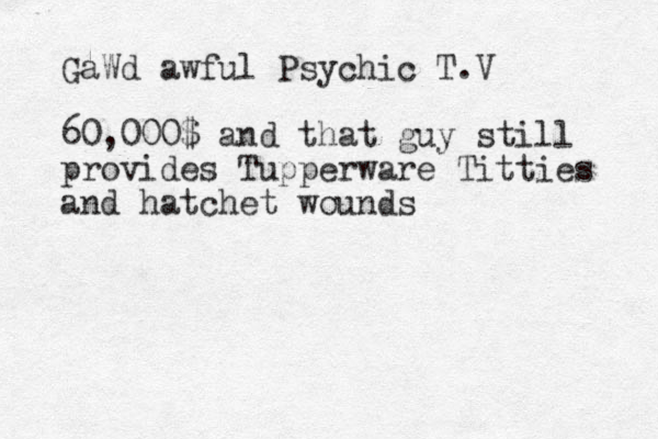 GaWd awful Psychic T.V 60,000$ and that guy still provides Tupperware Titties and hatchet wounds 