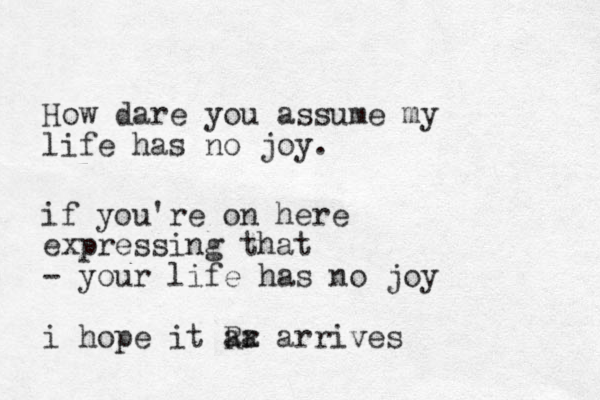 How dare you assume my life has no joy. if you're on here expressing that - your life has no joy i hope it Rr zx aa arrives