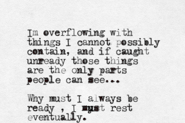 Im overflowing with things I cannot possibly contain, and if caught unready those things are the only parts people can see... Why must I always be ready , I myst u u u rest eventually. 