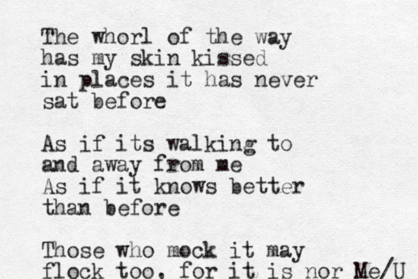 The whorl of the way has my skin kissed in places it has never sat before As if its walking to and away from me As if it knows better than before Those who mock it may flock too, for it is nor Me/U 