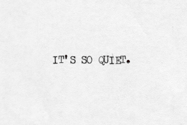 IT'S SO QUIET.