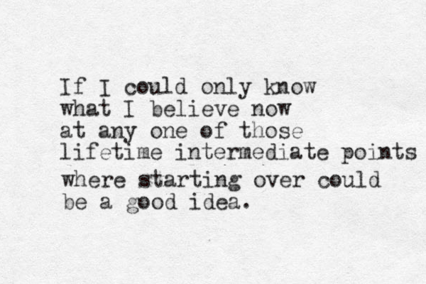 If I could only know what I believe now at any one of those lifetime intermediate points where starting over could be a good idea.