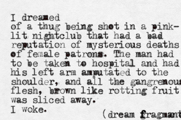 I dreamed of a thug being shot in a pink- lit nightclub that had a bad reputation of mysterious deaths of female patrons. The man had to be taken to hospital and had his left arm amputated to the shoulder, and all the gangrenous flesh, brown like rotting fruit was sliced away. I woke. (dream g f f f f fragmane t e 