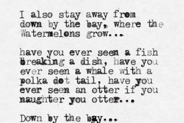 I also stay away from down by the bay, where the Watermelons grow... have you ever seen a fish d b breaking a dish, have you ever seen a whale with a polka dot tail, have you ever seen an otter if you naughter you otter... Down by the by a ay y...