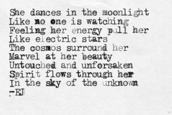 She dances in the moonlight Like no one is watching Feeling her energy pull her Like electric stars The cosmos surround her Marvel at her beauty Untouched and unforsaken Spirit flows through her In the sky of the unknown -EJ