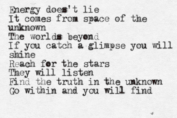 Energy does't lie It comes from space of the unknown The worlds beyond If you catch a glimpse you will shine shine Reach for the stars They will listen Find the truth in the unknown Go within and you will find 