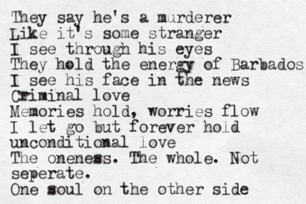 They say he's a murderer Like it's some stranger I see through his eyes They hold the energy of Barbados I see his face in the news Criminal love Memories hold, worries flow I let go but forever hold unconditional love The oneness. The whole. Not seperate. One soul on the other side 