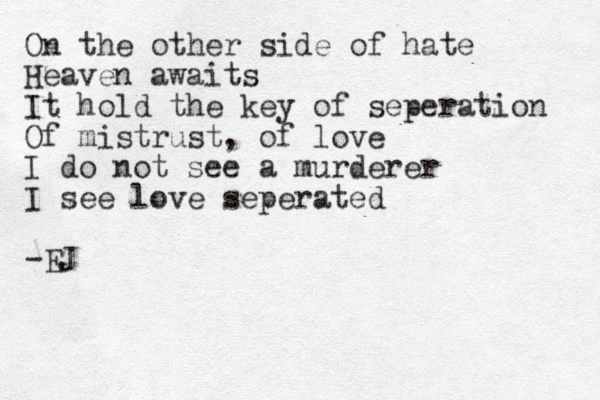 On the other side of hate Heaven awaits It hold the key of seperation Of mistrust, of love I do not see a murderer I see love seperated -EJ