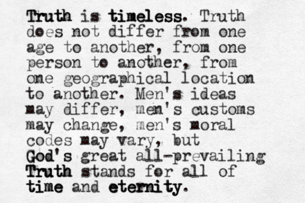 Truth Truth Truth is timeless timeless timeless. Truth does not differ from one age to another, from one person to another, from one geographical location to another. Men's ideas may differ, men's customs may change, men's moral codes may vary, but G G Go od d's s great all-prevailing Truth Truth Truth stands for all of t t time ime ime and eternity eternity eternity. 
