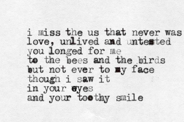 i miss the us that never was love, unlived and untested you longed for me to the bees and the birds but not ever to my face though i saw it in your w e eyes and your toothy smile 