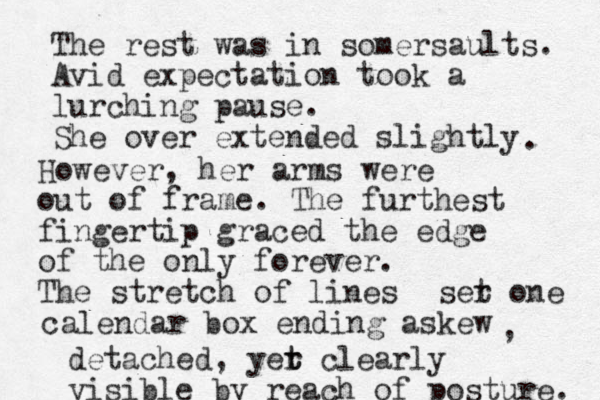 The rest was in somersaults. Avid expectation took a lurching pause. She over extended slightly . However, her arms were out of frame. The furthest fingertip graced the edge of the only forever. The stretch of lines ser t one calendar box ending askew , detached, yer t t clearly visible by reach of posture. 