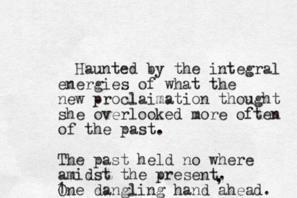 Haunted by the integral energies of what the new proclaimation thought she overlooked more often of the past. The past held no where amidst the present. One dangling hand ahead. . , 1