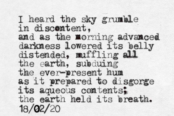 I heard the sky grumble in discontent, and as the morning advanced darkness lowered its belly distended, muffling all the earth, subduing the ever-present hum as it prepared to disgorge its aqueous contents; the earth held its breath. 18/2 02 0 0 0 0 0 /20 