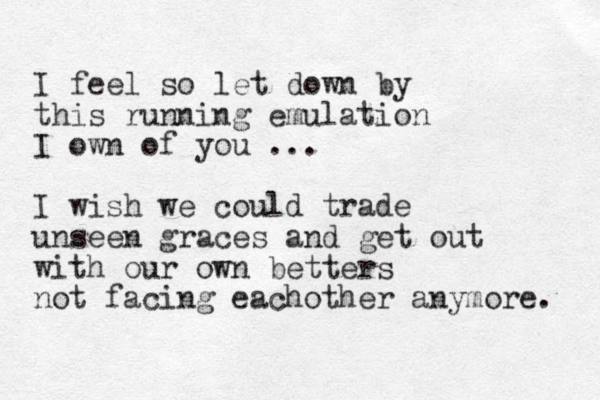 I feel so let down by this running emulation I own of you ... I wish we could trade unseen graces and get out with our own betters not facing eachother anymore. 