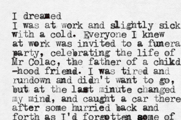 I dreamed I was at work and slightly sick with a cold. Everyone I knew at work was invited to a funeral party, celebrating the life of Mr Colac, the father of a chikd -hood friend. I was tired and rundown and didn't want to go, but at the last minute changed my mind , and caught a car there after some hurried back and forth as I'd forgotten aome of s s 