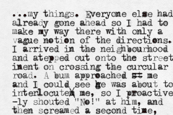 ...my things. Everyone else had already gone ahead so I had to make my way there with only a vague notion of the directions. I arrived in the neighbourhood and atepped out onto the street inent on crossing the curcular road. A bum approached st me == and I could see ge h h was about to interlocutem / \ me, so I proactively -ly shouted "No!" at him, and then screamed a second time, 