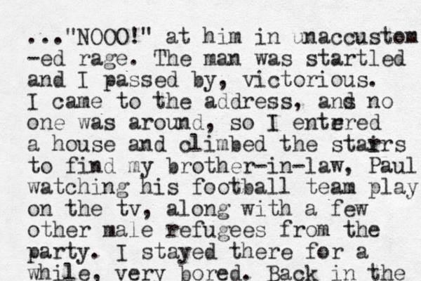 ..."NOOO!" at him in unaccustom -ed rage. The man was startled and I passed by, victorious. I came to the address, ans d no one was around, so I entrred e a house and climbed the star irs to find my brother-in-law, Paul, watching his football team play on the tv, along with a few other male refugees from the party. I stayed there for a while, very bored. Back in the 