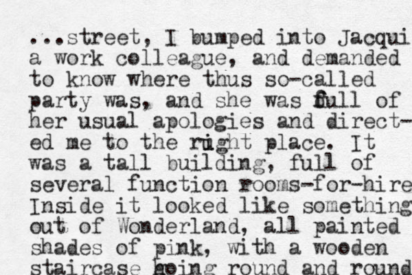 ...street, I bumped into Jacqui a work colleague, and demanded to know where thus so-called party was, and she was d f full of her usual apologies and direct- ed me to the rught place. i i It was a tall building, full of several function rooms-for-hire Inside it looked like something out of Wonderland, all painted shades of pink, with a wooden staircase h going round and round 