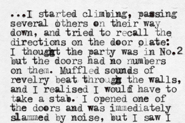 ...I started climbing, passing several ithers on their o way down, and tried to recall the directions on the door ola p te: I thouggt h h the party was in No.2 but the doors had no numbers on them. Muffled sounds of revelry beat througg h h the walls, and I realised I woulf d have to take a stab. I opened one of the doors and was immediately slammed by noise, but I saw I 