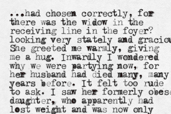 ...had chosen correctly, for there was the widow in the receiving line in the foyer? looking very stately and gracious She greeted me warmly, giving me a hug. Inwardly I wondered why we were partying now, for her husband had died many, many years before. It felt too rude to ask. I saw her formerly obese daughter, who apparently had lost weight and was now only 