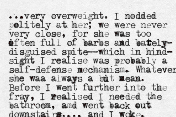 ...very overweight. I nodded politely at her; we were never very close, for she was too iften o full of barbs and bately- disguised spite--which in hi d n - sight I realise was probably a self-defense mechanism. Whatever she waa always a but mean i . Before I went further into the fray, I realised I needed the bathroom, amd went back out downstairs.... and I woke. r r r 