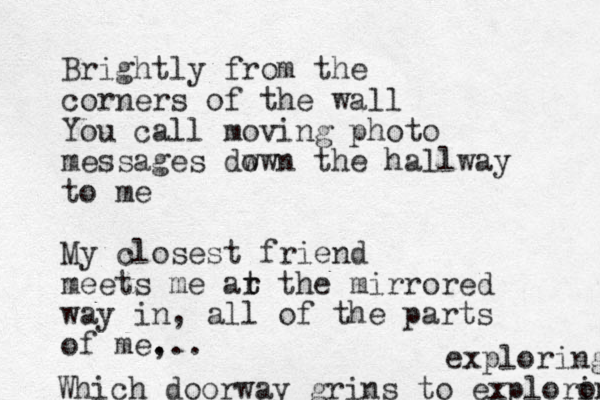 Brightly from the corners of the wall You call moving photo messages dw own the hallway to me My closest friend meets me ar t t the mirrored way in, all of the parts of me, ... Which doorway grins to exploro ing exploring 