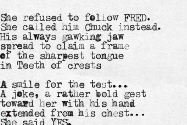 She refused to follow FRED. She called him Chuck instead. His always gawking jaw spread to claim a frame of the sharpest tongue in Teeth of crests A smile for the test.. . A joke, a rather bold gest toward her with his hand extended from his chest... She said YES. 