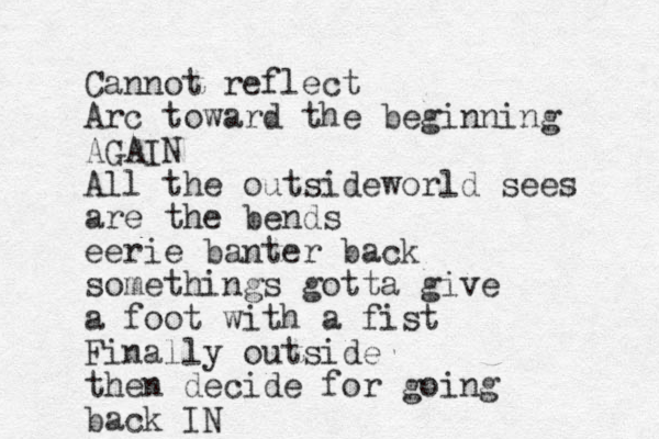 Cannot reflect Arc toward the beginning AGAIN All the outsideworld sees are the bends eerie banter back somethings gotta give a foot with a fist Finally outside then decide fo r going back IN