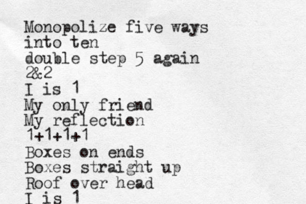Monopolize z five ways into ten double step 5 again 2&2 I is 1 My only friend My reflection 1+1+1+1 Boxes on ends Boxes straight up Roof over head I is 1