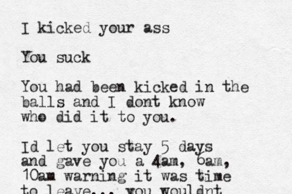 I kicked your ass You suck You had been kicked in the balls and I dont know who did it to you. Id let you stay 5 days and gave you a 4am, 6am, 10am warning it was time to leave... you wouldnt