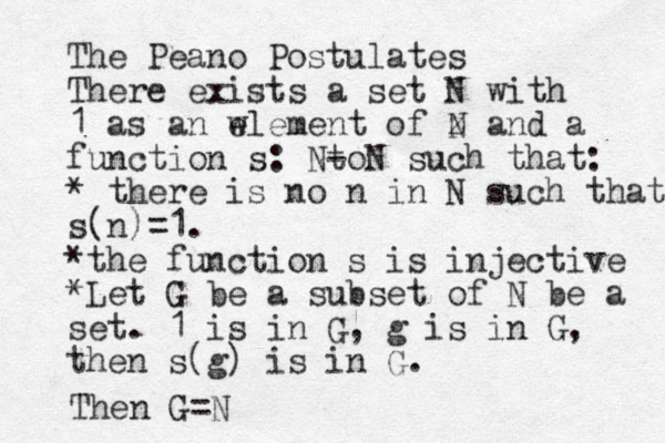 The Peano Postulates There exists a set N with 1 as an w element of z N and a function s: N- toN such that: * there is no n in N such that s(n)=1. *the function s is injective *Let G be a subset of N be a set. 1 is in G, g is in G, then s(g) is in G. Then G=N