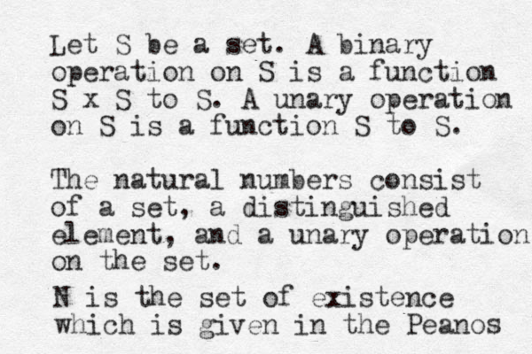 Let S be a set . A binary operation on S is a function S x S to S . A unary operation on S is a function S to S. The natural numbers consist of a set, a distinguished element, and a unary operation on the set. N is the set of existence which is given in the Peano s 