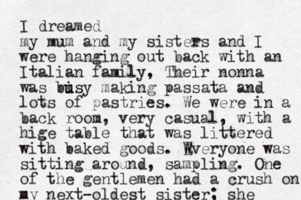 I dreamed my mum and my sisters and I were hanging out back with an Italian family l , . Their nonna was bi u usy making passata and lots of pastries . We were in a back room, very casual, with a hige table that was littered with baked goods. Wveryone E was sitting around, sampling. One of the gentlemen had a crush on my next-oldest sister; she