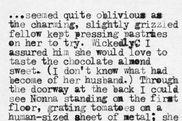 ...seemed quite oblivious as the charming, slightly grizzled z fellow kept pressing pastrues on her to try. WickedlyC , I assured him she would love to taste the chocolate almond sweet. (I don't know what had become of her husband.) Through the doorway at the back I could see Nonna standing on the first floor, grating tomatoes on a human-sized aheet of metal s s ; she i i 
