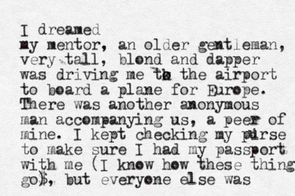 I dreamed my mentor, an older gentleman, very tall, blond and dapper was driving me tk the o o airport to board a plane for Europe. There was another anonymous man accompanying us, a peer of mine. I kept checking my pirse to make sure I had my passport with me (I know how these things go$ ), but everyone else was u 