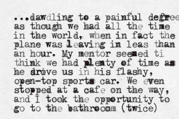 ...dawdling to a painful defr g ee as though we had all the time in the world, when in fact the plane was leaving in leas than an hour. My mentor seemed ti think we had plenty of time as he sri drove us in his flashy, open-top sports car. We even stopped at a cafe on the way, and I took the opportunity to go to the bathroom om (twice) 