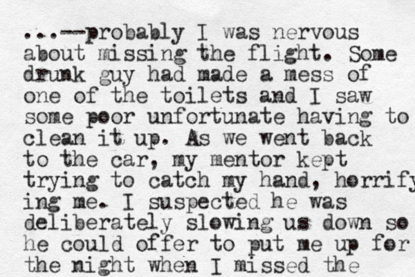 ...--probably I was nervous about missing the flight. Some drunk guy had made a mess of one of the toilets and I saw some poor unfortunate having to clean it up. As we went back to the car, my mentor kept trying to catch my hand, horrify ing me. I suspected he was deliberately slowing us down so he could offer to put me up for the night when I missed the 