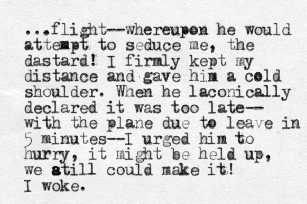 ...flight--whereupon he would attempt to seduce me, the dastard! I firmly kept my distance and gave him a cold shoulder. When he laconically declared it was too late-- with the plane due to leave in 5 minutes--I urged him to hurry, it might be held up, we atill s a could make it! I woke.
