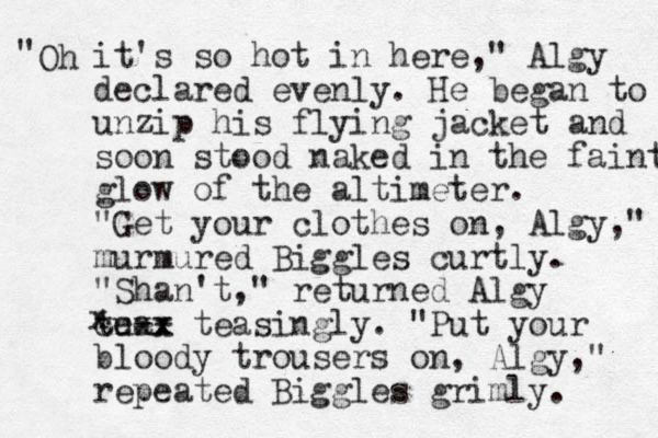 Oh " it's so hot in here," Algy declared evenly. He began to unzip his flying jacket and soon stood naked in the faint glow of the altimeter. "Get your clothes on, Algy," murmured Biggles curtly. "Shan't ," returned Algy cu tea -- teas x xx ingly. "Put your bloody trousers on, Algy," repeated Biggles grimly. x 