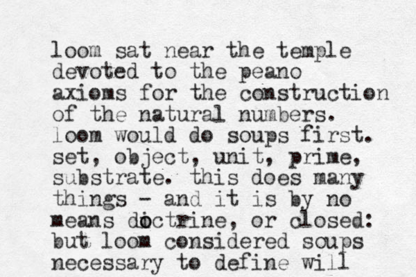 loom sat near the temple devoted to the peano axioms for the construction of the natural numbers. loom would do soups first. set, object, unit, prime, substrate. this does many things - and it is by no means dictrine o o , or closed: but loom considered soups necessary to define will