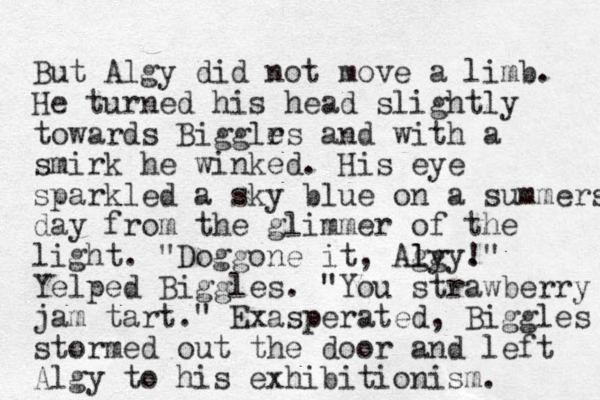 But Algy did not move a limb. He turned his head slightly towards Bigglr es and with a smirk he winked . His eye sparkled a sky blue on a summers day from the glimmer of the light. "Doggone it , Agy l lgy. ! " Yelped Biggles. "You strawberry jam tart." Exasperated, Biggles stormed out the door and left Algy to his exhibitionism. 