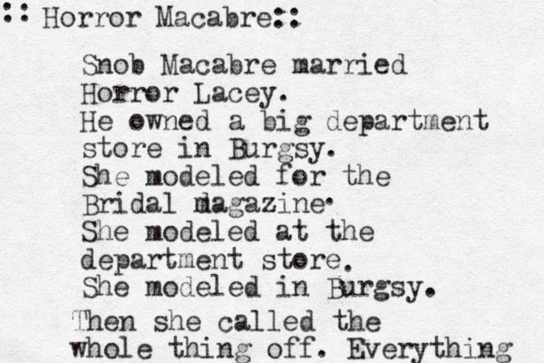 Snob Macabre married Horror Lacey. He owned a big department store in Burgsy. She modeled for the Bridal d magazine She modeled at the department store She modeled in Burgsy. Horror Macabre:: :: . . Then she called the whole thing off. Everything 